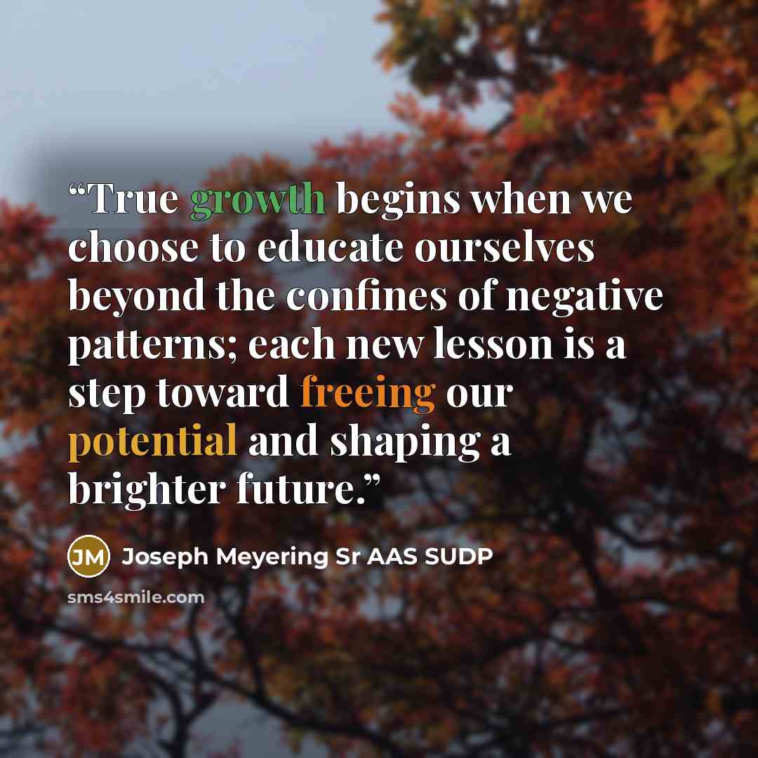 “True growth begins when we choose to educate ourselves beyond the confines of negative patterns; each new lesson is a step toward freeing our potential and shaping a brighter future.” quote by Joseph Meyering Sr AAS SUDP