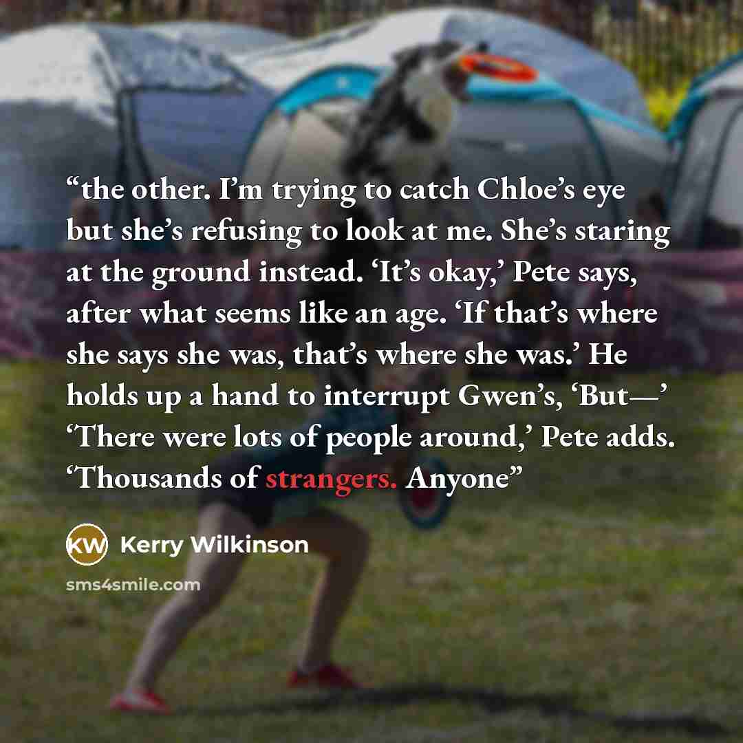 “the other. I’m trying to catch Chloe’s eye but she’s refusing to look at me. She’s staring at the ground instead. ‘It’s okay,’ Pete says, after what seems like an age. ‘If that’s where she says she was, that’s where she was.’ He holds up a hand to interrupt Gwen’s, ‘But—’ ‘There were lots of…” quote by Kerry Wilkinson