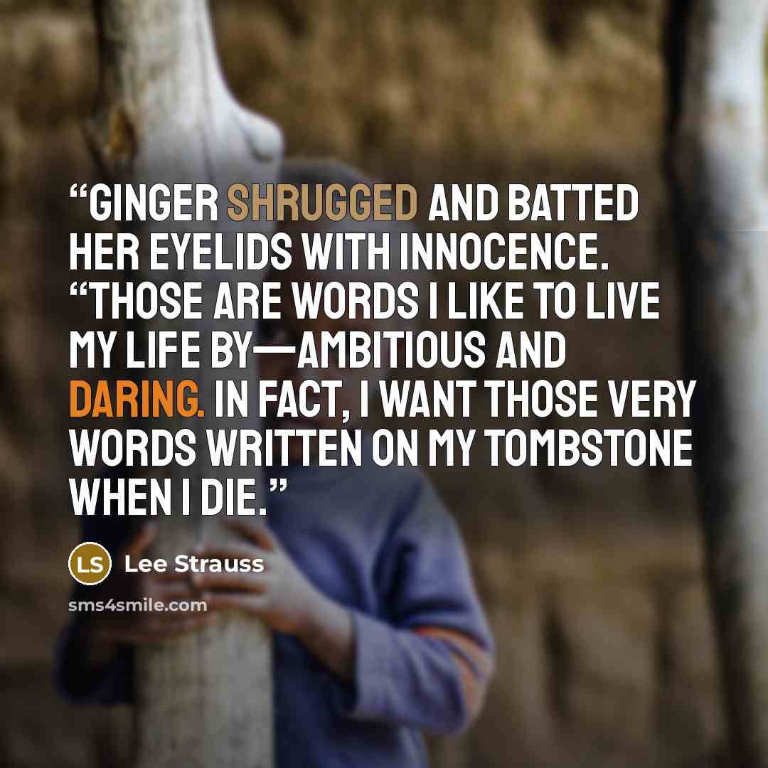 “Ginger shrugged and batted her eyelids with innocence. “Those are words I like to live my life by—ambitious and daring. In fact, I want those very words written on my tombstone when I die.” quote by Lee Strauss