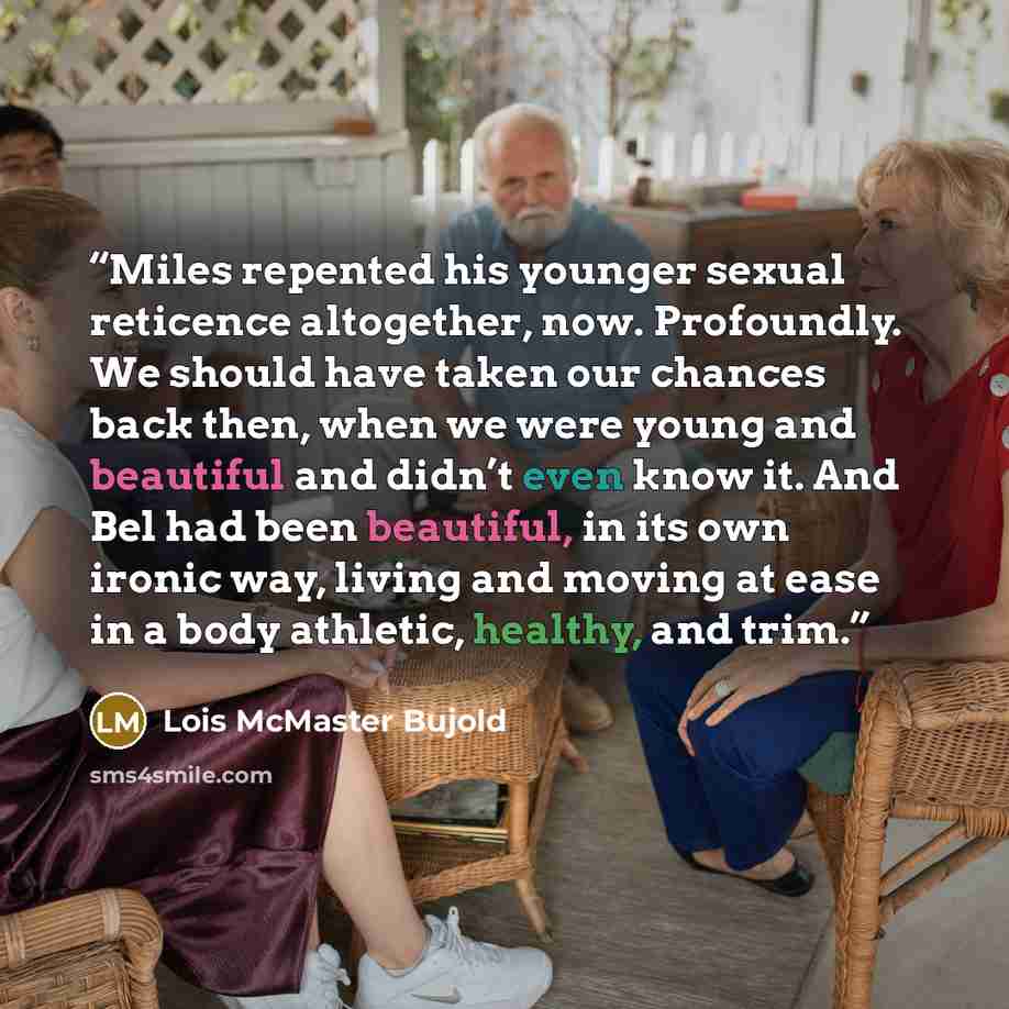 “Miles repented his younger sexual reticence altogether, now. Profoundly. We should have taken our chances back then, when we were young and beautiful and didn’t even know it. And Bel had been beautiful, in its own ironic way, living and moving at ease in a body athletic, healthy, and trim.” quote by Lois McMaster Bujold