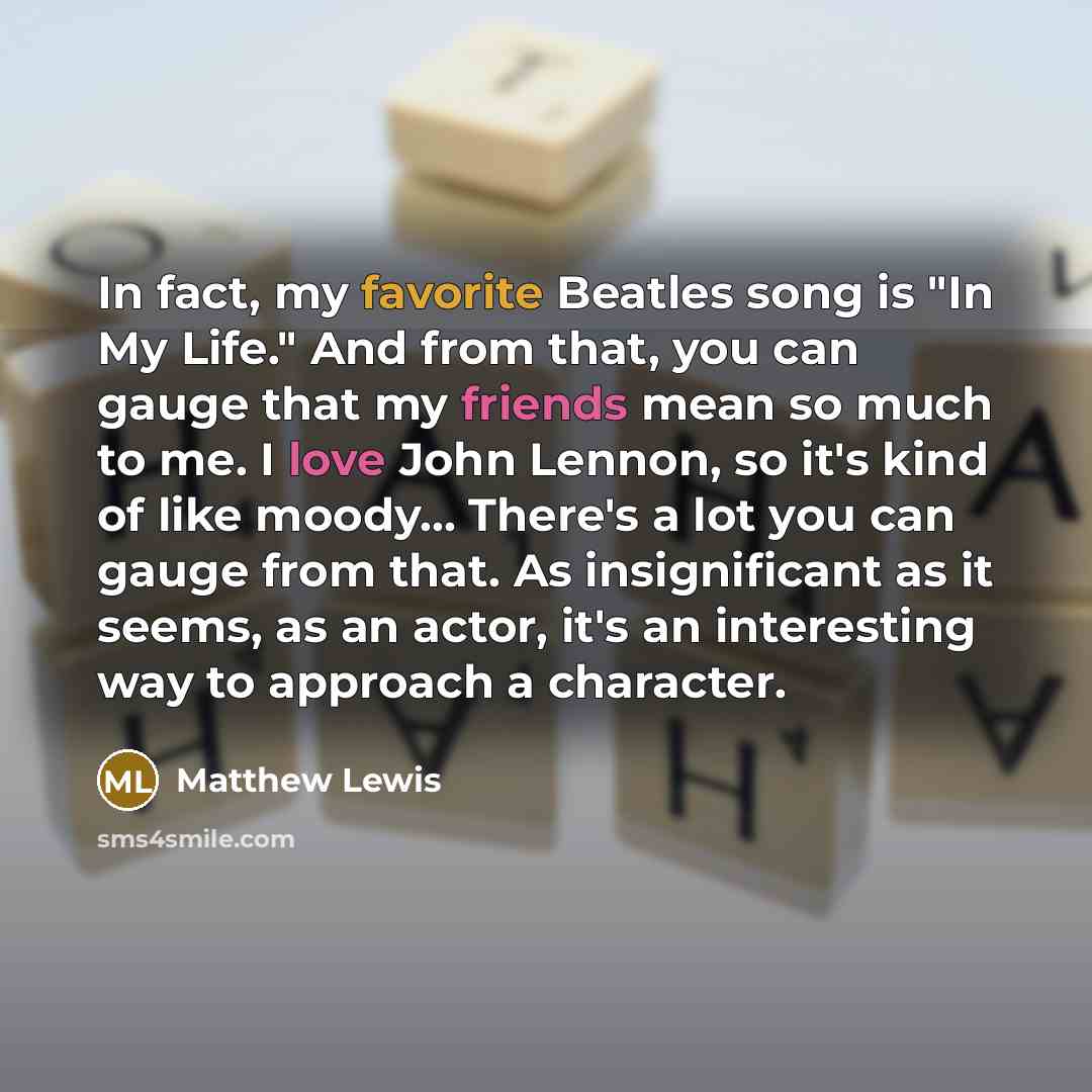 “In fact, my favorite Beatles song is "In My Life." And from that, you can gauge that my friends mean so much to me. I love John Lennon, so it's kind of like moody... There's a lot you can gauge from that. As insignificant as it seems, as an actor, it's an interesting way to approach a character.” quote by Matthew Lewis