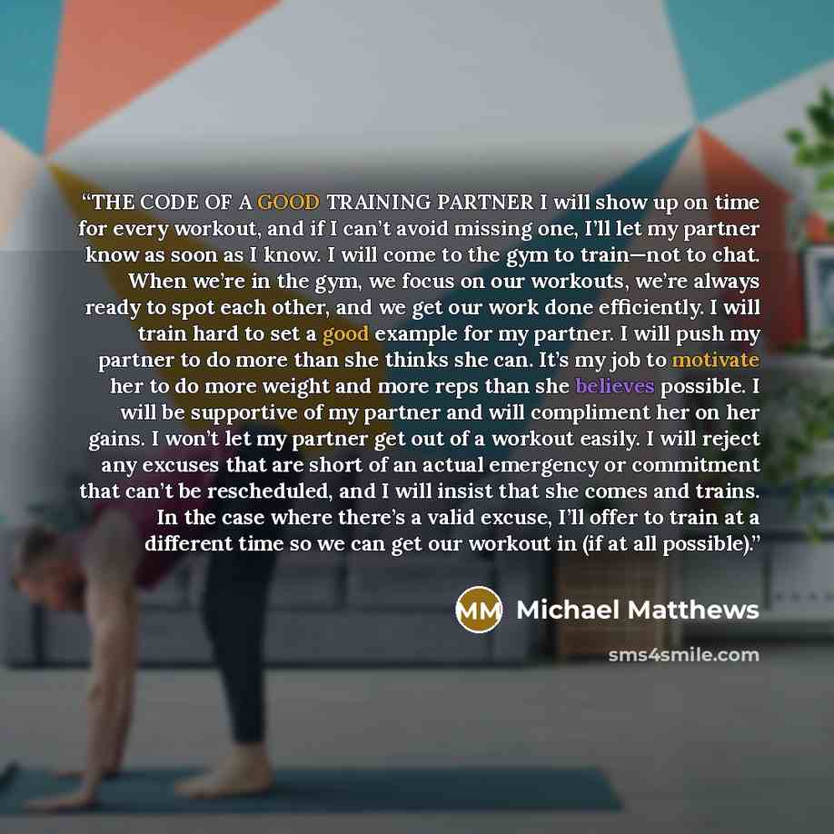 “THE CODE OF A GOOD TRAINING PARTNER I will show up on time for every workout, and if I can’t avoid missing one, I’ll let my partner know as soon as I know. I will come to the gym to train—not to chat. When we’re in the gym, we focus on our workouts, we’re always ready to spot each other, and we…” quote by Michael Matthews