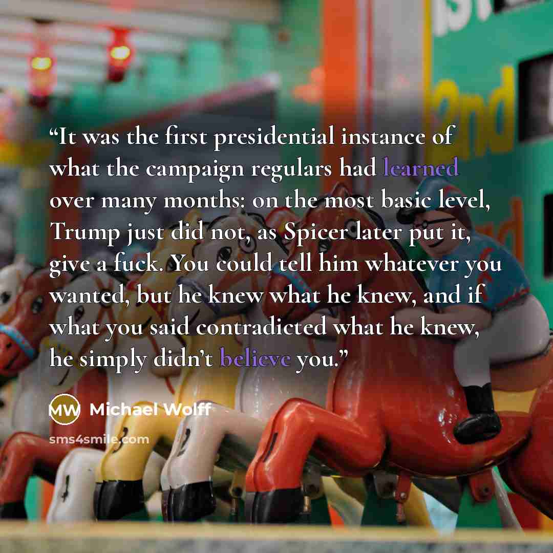 “It was the first presidential instance of what the campaign regulars had learned over many months: on the most basic level, Trump just did not, as Spicer later put it, give a fuck. You could tell him whatever you wanted, but he knew what he knew, and if what you said contradicted what he knew, he…” quote by Michael Wolff