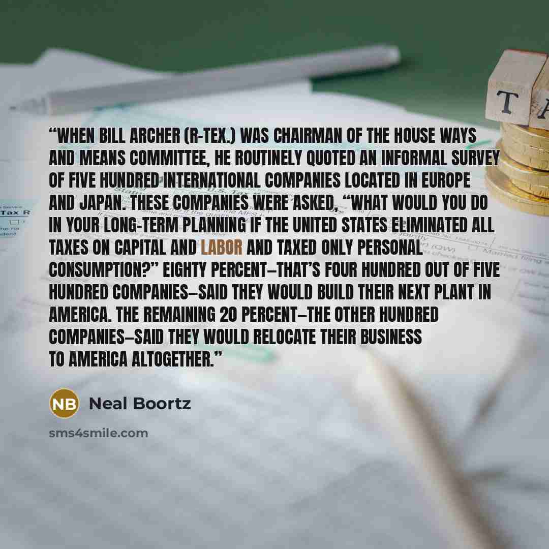 “When Bill Archer (R-Tex.) was chairman of the House Ways and Means Committee, he routinely quoted an informal survey of five hundred international companies located in Europe and Japan. These companies were asked, “What would you do in your long-term planning if the United States eliminated all…” quote by Neal Boortz