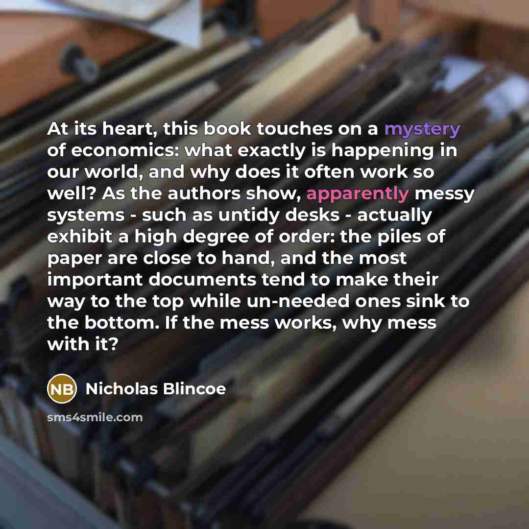 “At its heart, this book touches on a mystery of economics: what exactly is happening in our world, and why does it often work so well? As the authors show, apparently messy systems - such as untidy desks - actually exhibit a high degree of order: the piles of paper are close to hand, and the most…” quote by Nicholas Blincoe