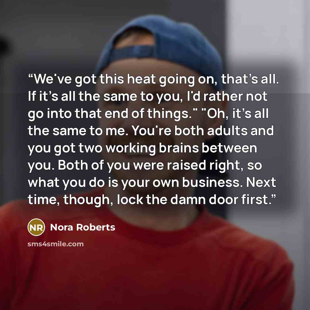 “We've got this heat going on, that's all. If it's all the same to you, I'd rather not go into that end of things." "Oh, it's all the same to me. You're both adults and you got two working brains between you. Both of you were raised right, so what you do is your own business. Next time, though…” quote by Nora Roberts