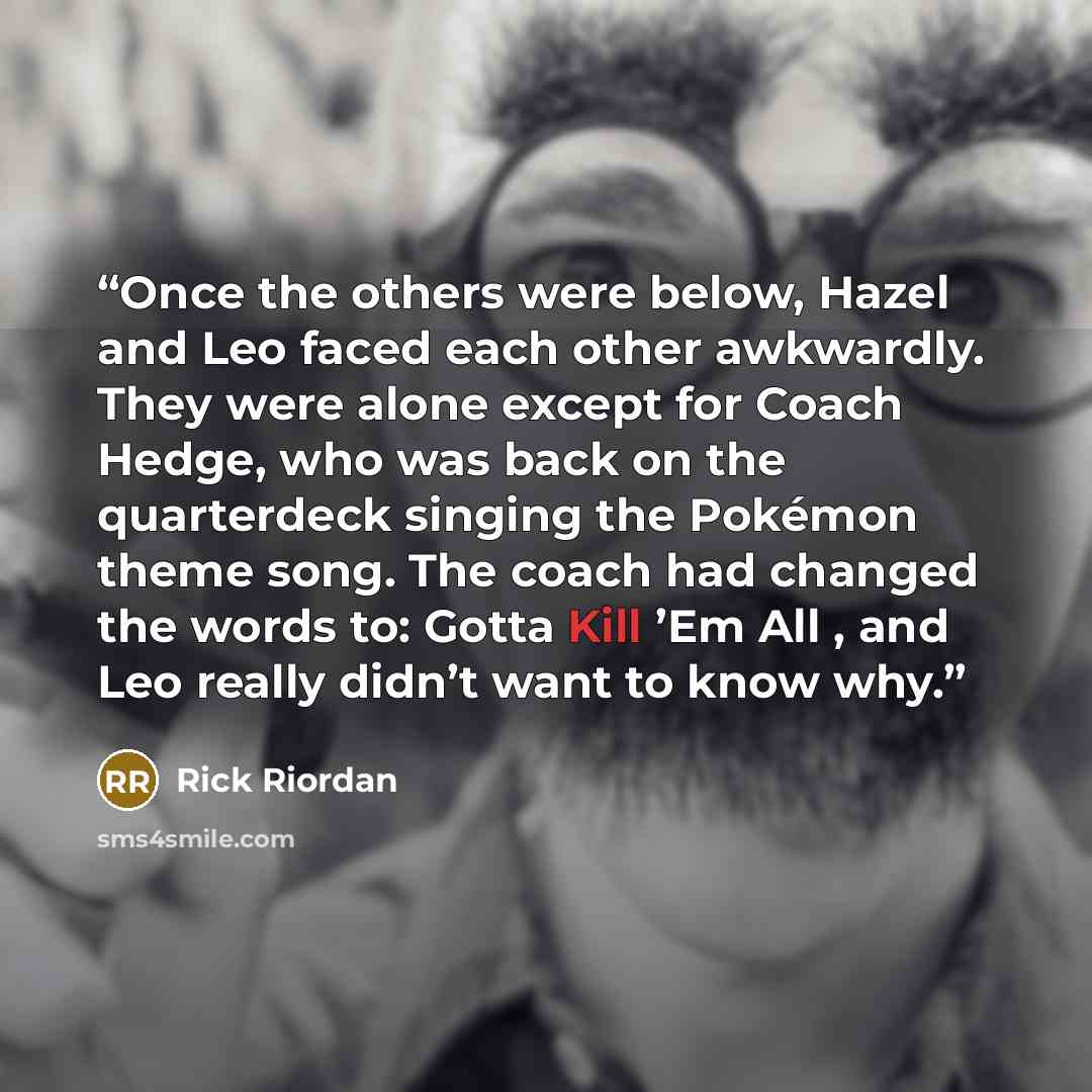 “Once the others were below, Hazel and Leo faced each other awkwardly. They were alone except for Coach Hedge, who was back on the quarterdeck singing the Pokémon theme song. The coach had changed the words to: Gotta Kill ’Em All , and Leo really didn’t want to know why.” quote by Rick Riordan