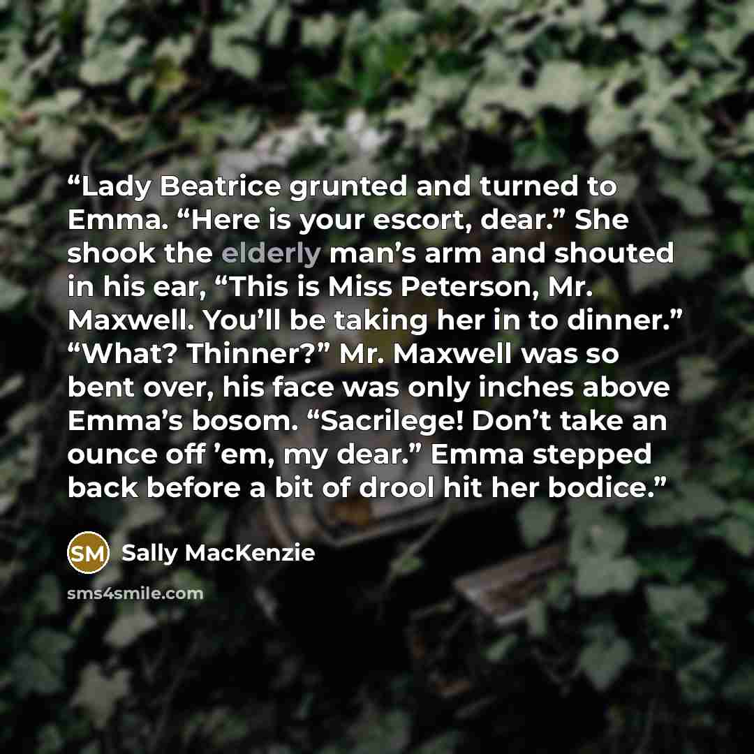 “Lady Beatrice grunted and turned to Emma. “Here is your escort, dear.” She shook the elderly man’s arm and shouted in his ear, “This is Miss Peterson, Mr. Maxwell. You’ll be taking her in to dinner.” “What? Thinner?” Mr. Maxwell was so bent over, his face was only inches above Emma’s bosom…” quote by Sally MacKenzie