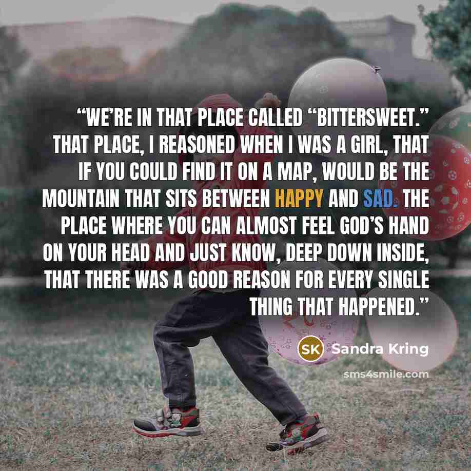 “We’re in that place called “bittersweet.” That place, I reasoned when I was a girl, that if you could find it on a map, would be the mountain that sits between happy and sad. The place where you can almost feel God’s hand on your head and just know, deep down inside, that there was a good reason…” quote by Sandra Kring