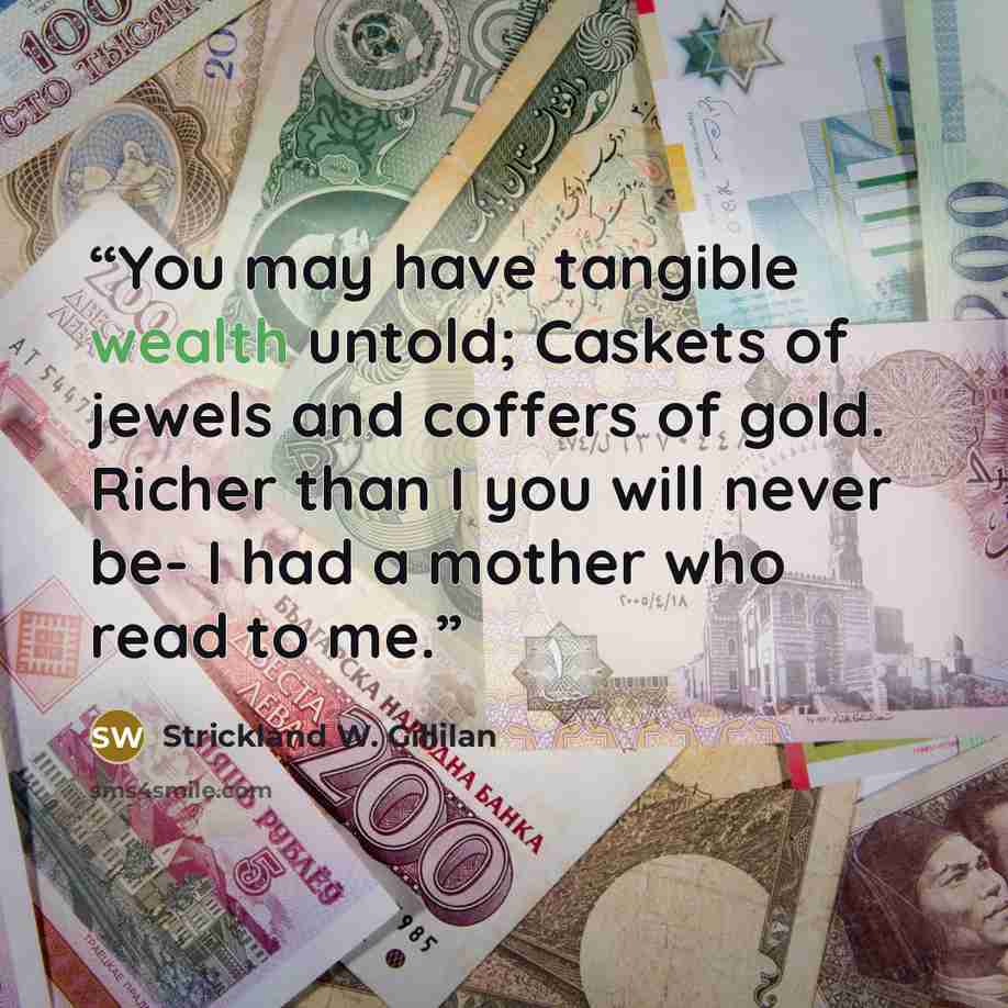 “You may have tangible wealth untold; Caskets of jewels and coffers of gold. Richer than I you will never be- I had a mother who read to me.” quote by Strickland W. Gillilan