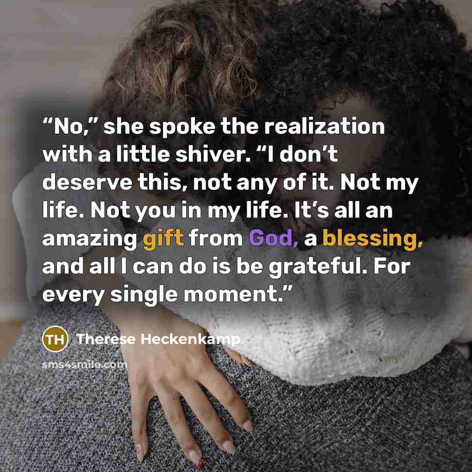 “No,” she spoke the realization with a little shiver. “I don’t deserve this, not any of it. Not my life. Not you in my life. It’s all an amazing gift from God, a blessing, and all I can do is be grateful. For every single moment.” quote by Therese Heckenkamp