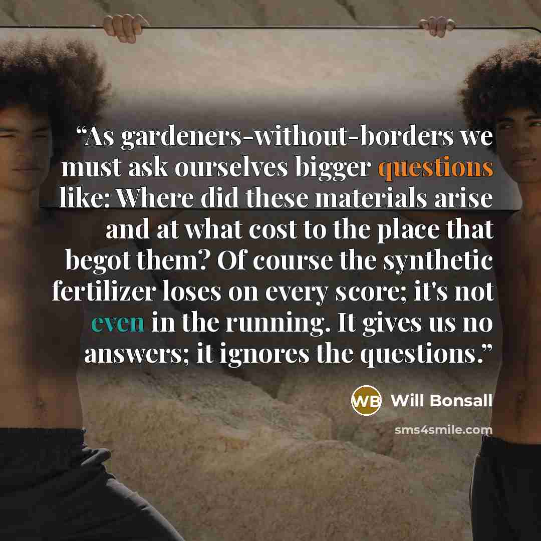 “As gardeners-without-borders we must ask ourselves bigger questions like: Where did these materials arise and at what cost to the place that begot them? Of course the synthetic fertilizer loses on every score; it's not even in the running. It gives us no answers; it ignores the questions.” quote by Will Bonsall