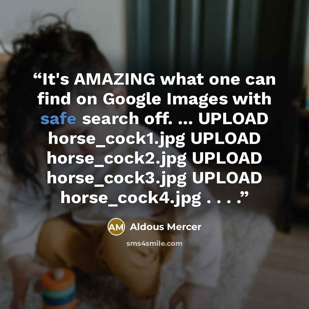 “It's AMAZING what one can find on Google Images with safe search off. ... UPLOAD horse_cock1.jpg UPLOAD horse_cock2.jpg UPLOAD horse_cock3.jpg UPLOAD horse_cock4.jpg . . . .” quote by Aldous Mercer