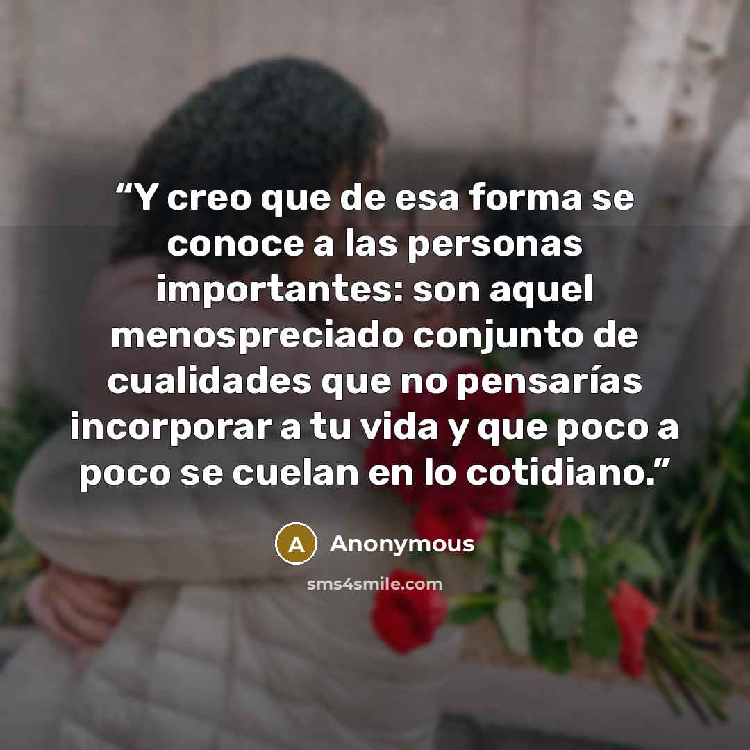 “Y creo que de esa forma se conoce a las personas importantes: son aquel menospreciado conjunto de cualidades que no pensarías incorporar a tu vida y que poco a poco se cuelan en lo cotidiano.” quote by Anonymous