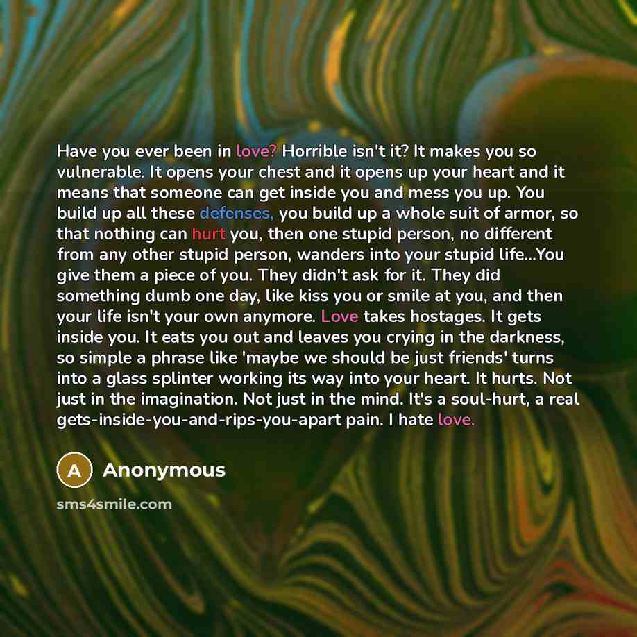 “Have you ever been in love? Horrible isn't it? It makes you so vulnerable. It opens your chest and it opens up your heart and it means that someone can get inside you and mess you up. You build up all these defenses, you build up a whole suit of armor, so that nothing can hurt you, then one stupid…” quote by Anonymous
