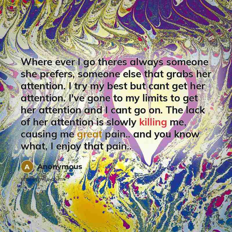 “Where ever I go theres always someone she prefers, someone else that grabs her attention. I try my best but cant get her attention. I've gone to my limits to get her attention and I cant go on. The lack of her attention is slowly killing me, causing me great pain.. and you know what, I enjoy that…” quote by Anonymous