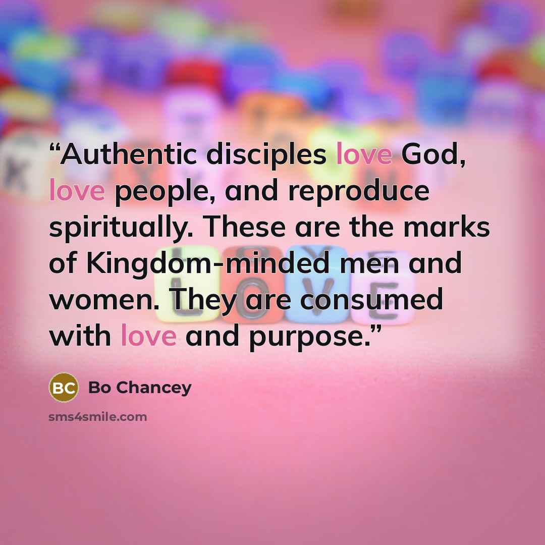 “Authentic disciples love God, love people, and reproduce spiritually. These are the marks of Kingdom-minded men and women. They are consumed with love and purpose.” quote by Bo Chancey
