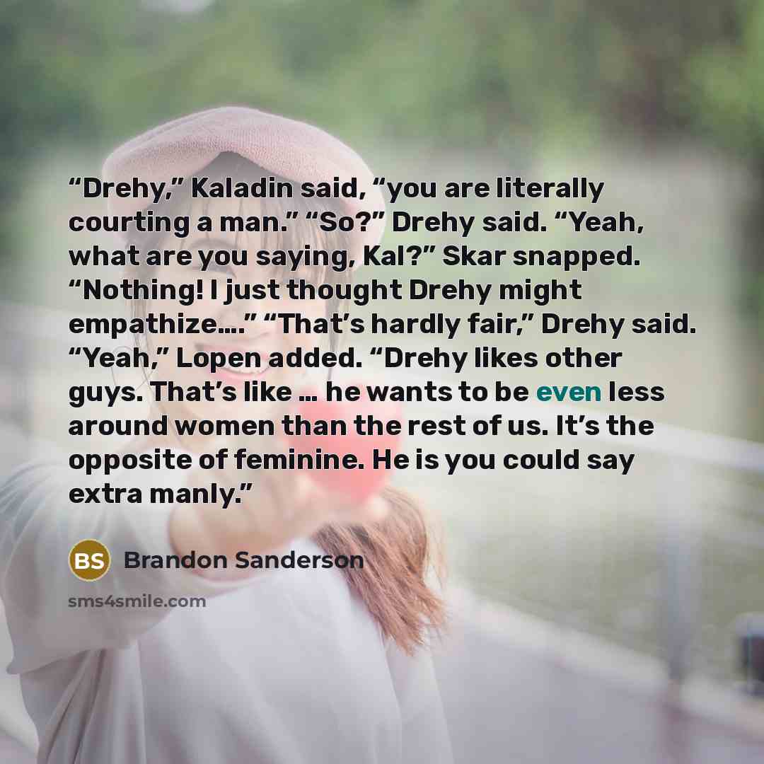“Drehy,” Kaladin said, “you are literally courting a man.” “So?” Drehy said. “Yeah, what are you saying, Kal?” Skar snapped. “Nothing! I just thought Drehy might empathize….” “That’s hardly fair,” Drehy said. “Yeah,” Lopen added. “Drehy likes other guys. That’s like … he wants to be even less…” quote by Brandon Sanderson