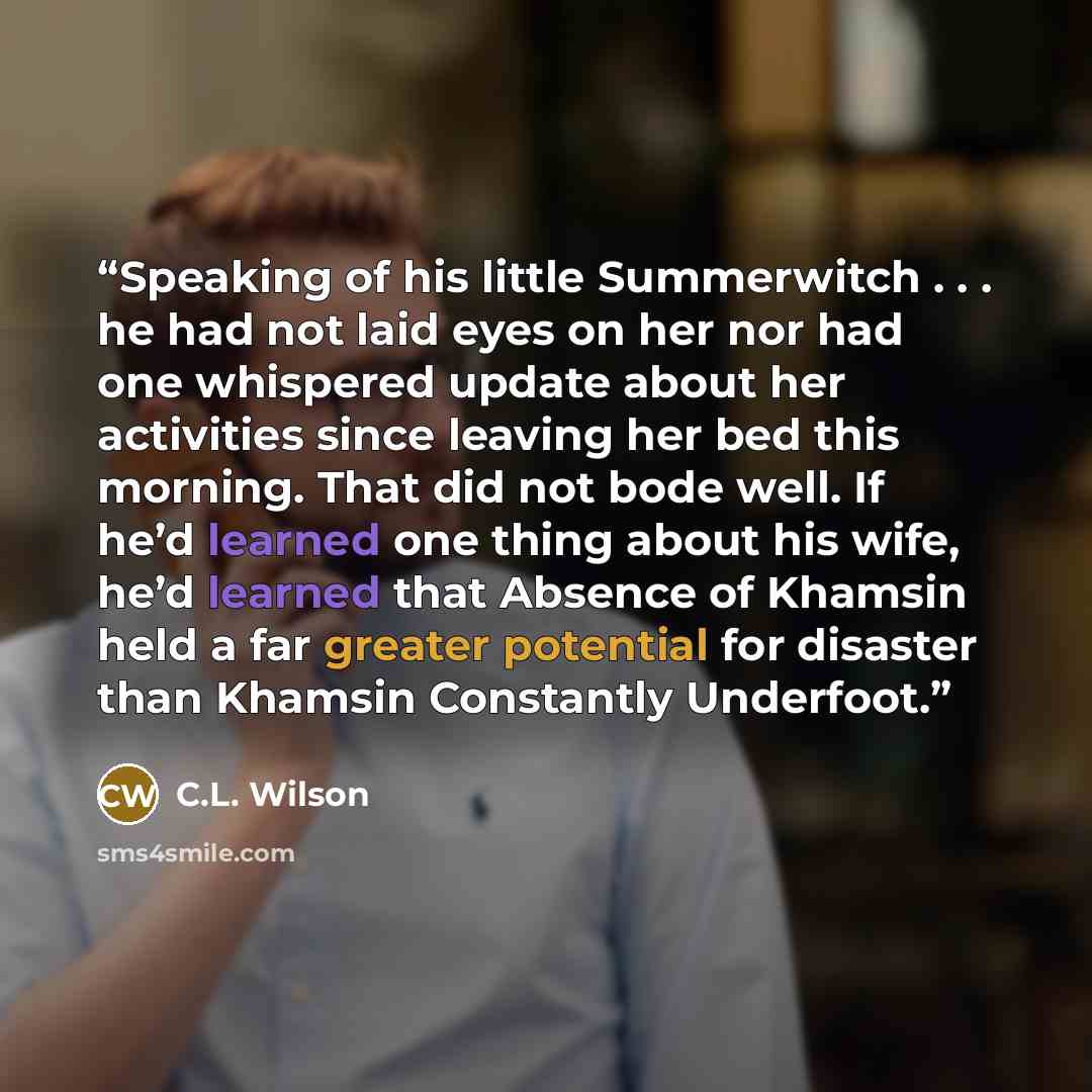 “Speaking of his little Summerwitch . . . he had not laid eyes on her nor had one whispered update about her activities since leaving her bed this morning. That did not bode well. If he’d learned one thing about his wife, he’d learned that Absence of Khamsin held a far greater potential for…” quote by C.L. Wilson