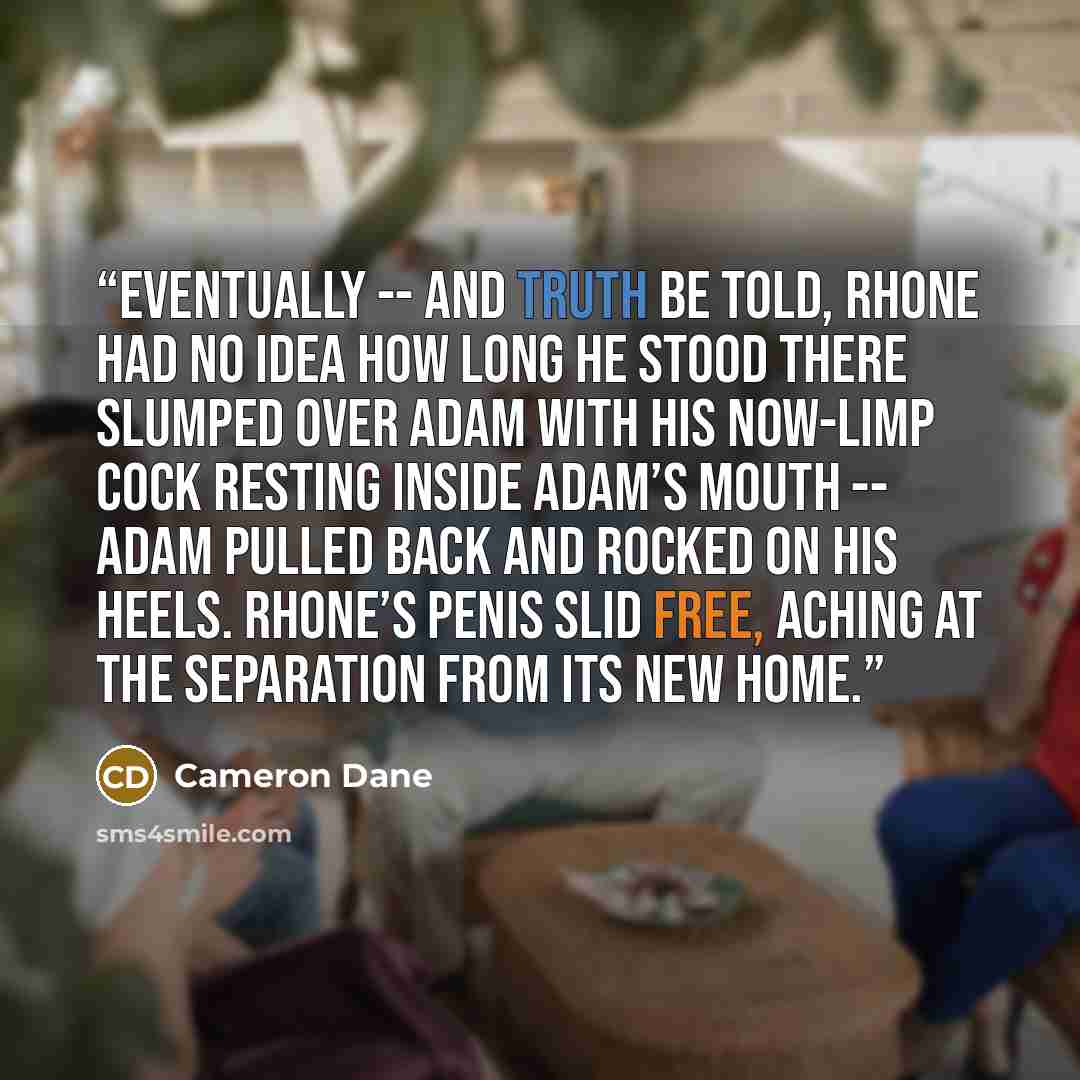 “Eventually -- and truth be told, Rhone had no idea how long he stood there slumped over Adam with his now-limp cock resting inside Adam’s mouth -- Adam pulled back and rocked on his heels. Rhone’s penis slid free, aching at the separation from its new home.” quote by Cameron Dane