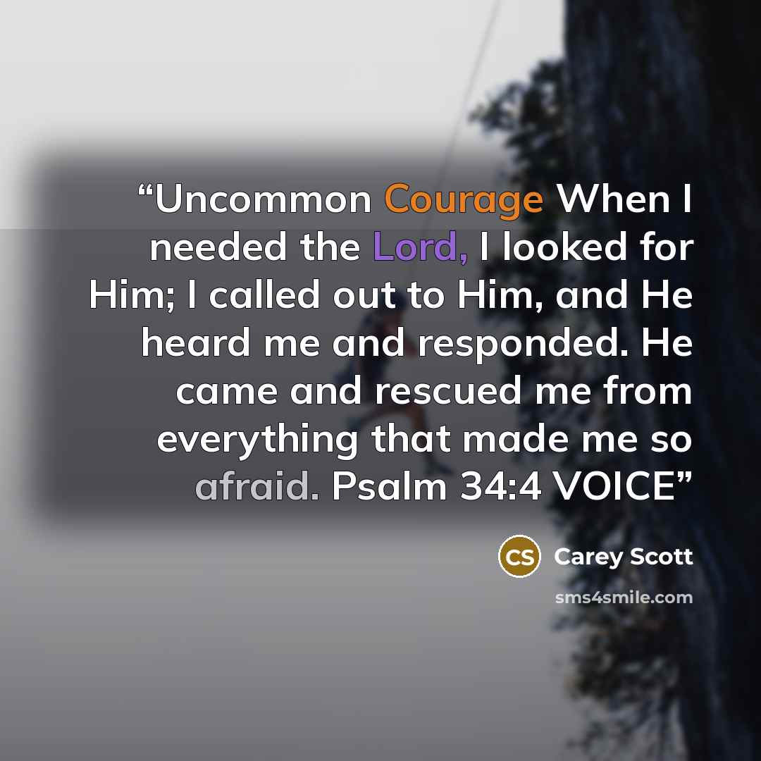 “Uncommon Courage When I needed the Lord, I looked for Him; I called out to Him, and He heard me and responded. He came and rescued me from everything that made me so afraid. Psalm 34:4 VOICE” quote by Carey Scott