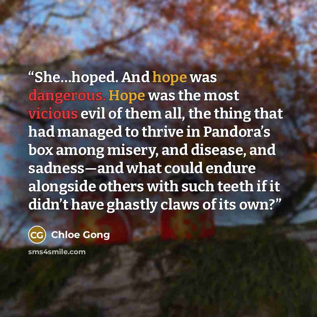 “She…hoped. And hope was dangerous. Hope was the most vicious evil of them all, the thing that had managed to thrive in Pandora’s box among misery, and disease, and sadness—and what could endure alongside others with such teeth if it didn’t have ghastly claws of its own?” quote by Chloe Gong