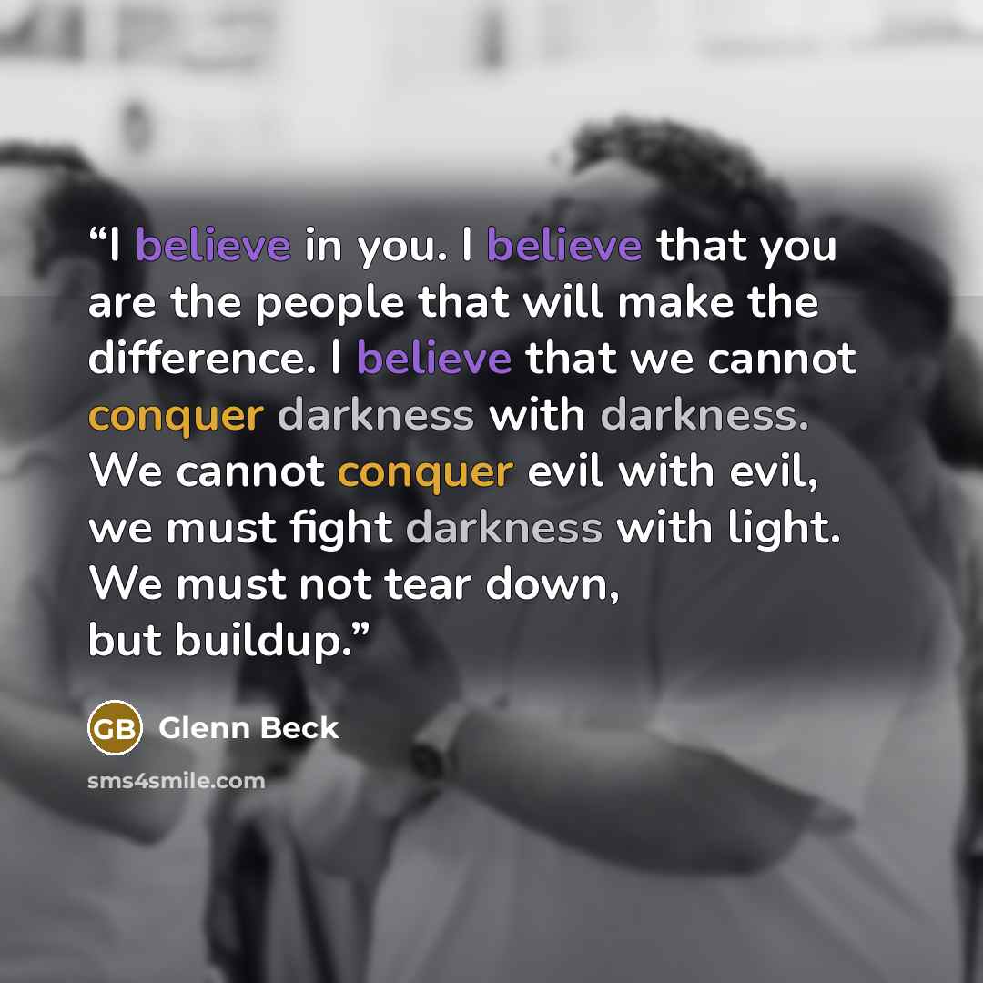 “I believe in you. I believe that you are the people that will make the difference. I believe that we cannot conquer darkness with darkness. We cannot conquer evil with evil, we must fight darkness with light. We must not tear down, but buildup.” quote by Glenn Beck