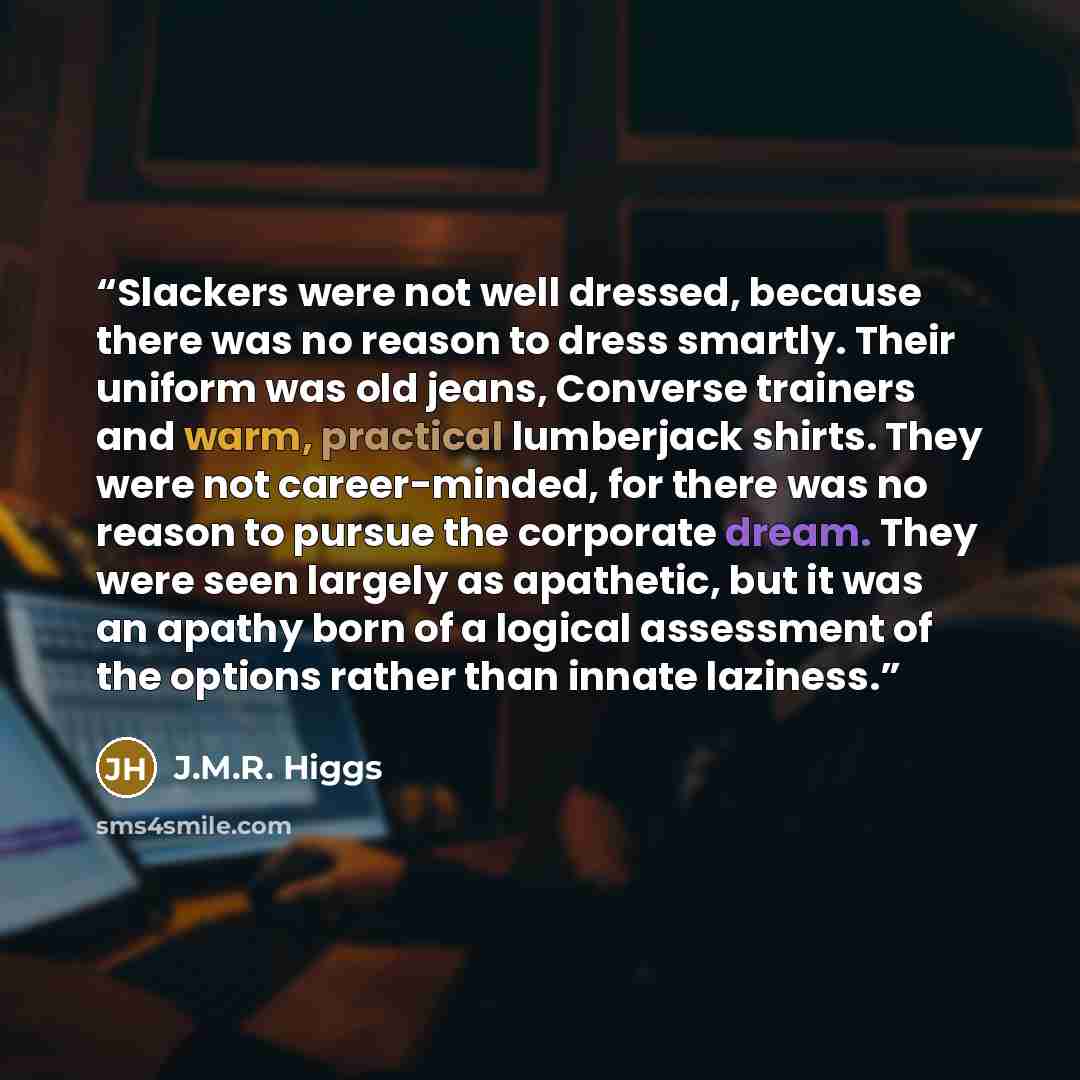 “Slackers were not well dressed, because there was no reason to dress smartly. Their uniform was old jeans, Converse trainers and warm, practical lumberjack shirts. They were not career-minded, for there was no reason to pursue the corporate dream. They were seen largely as apathetic, but it was an…” quote by J.M.R. Higgs
