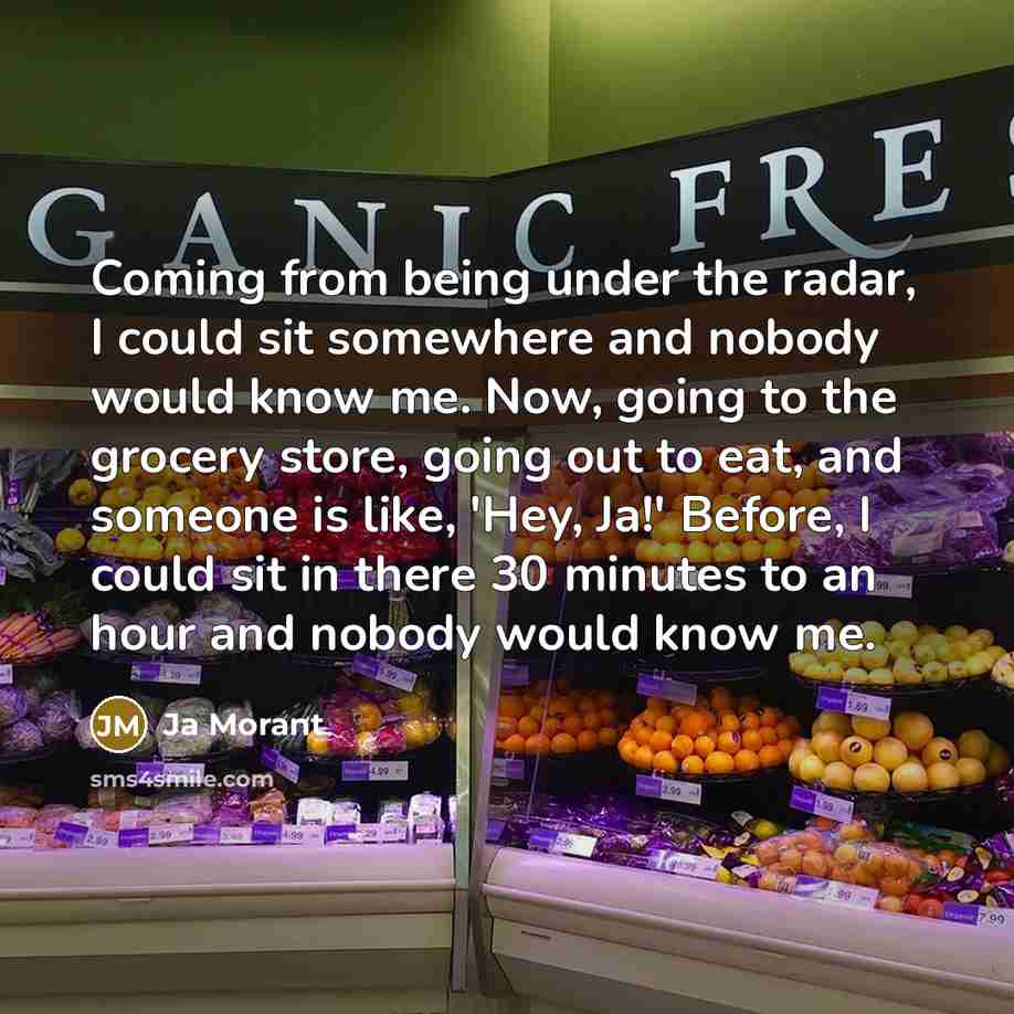 “Coming from being under the radar, I could sit somewhere and nobody would know me. Now, going to the grocery store, going out to eat, and someone is like, 'Hey, Ja!' Before, I could sit in there 30 minutes to an hour and nobody would know me.” quote by Ja Morant