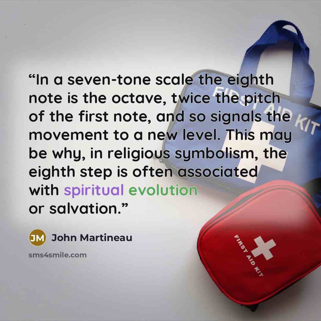 “In a seven-tone scale the eighth note is the octave, twice the pitch of the first note, and so signals the movement to a new level. This may be why, in religious symbolism, the eighth step is often associated with spiritual evolution or salvation.” quote by John Martineau