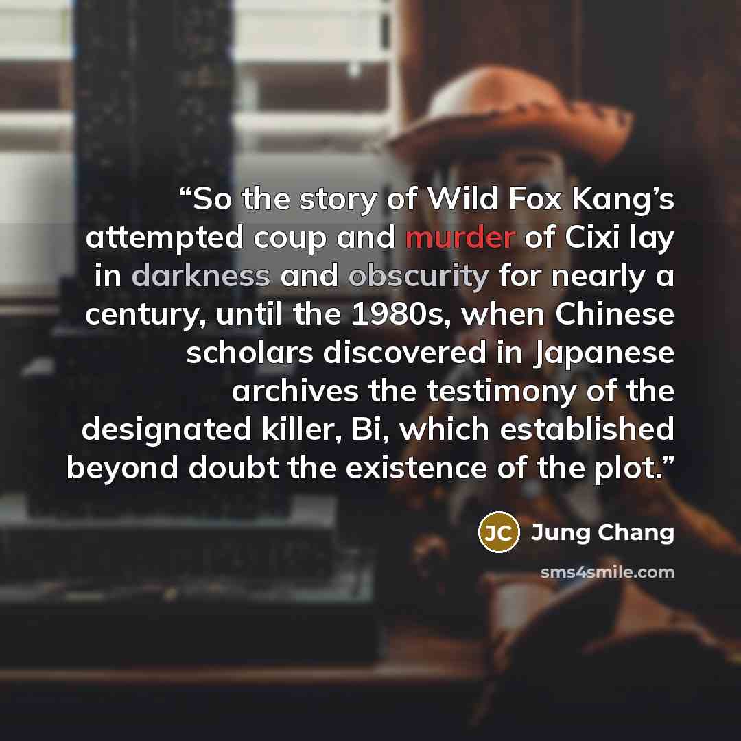 “So the story of Wild Fox Kang’s attempted coup and murder of Cixi lay in darkness and obscurity for nearly a century, until the 1980s, when Chinese scholars discovered in Japanese archives the testimony of the designated killer, Bi, which established beyond doubt the existence of the plot.” quote by Jung Chang