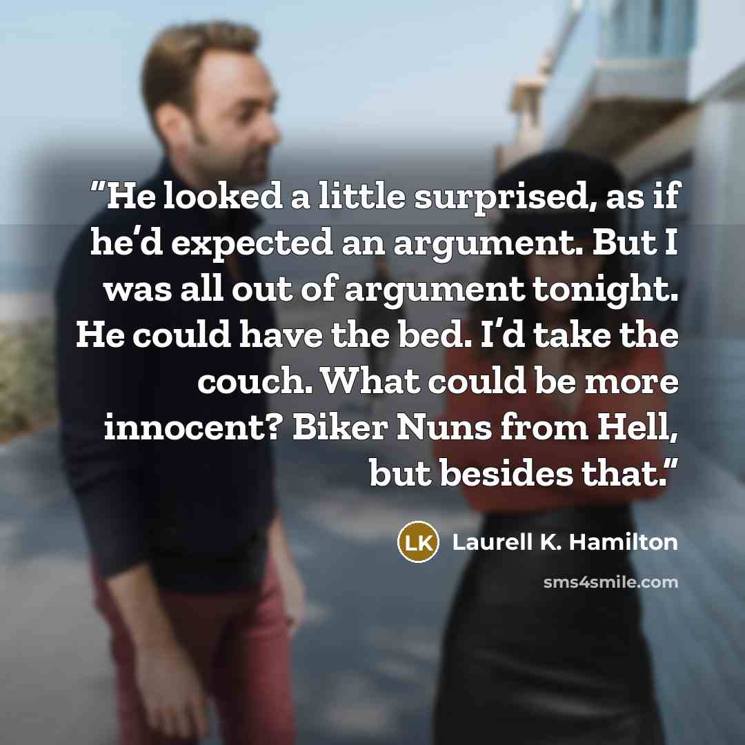 “He looked a little surprised, as if he’d expected an argument. But I was all out of argument tonight. He could have the bed. I’d take the couch. What could be more innocent? Biker Nuns from Hell, but besides that.” quote by Laurell K. Hamilton