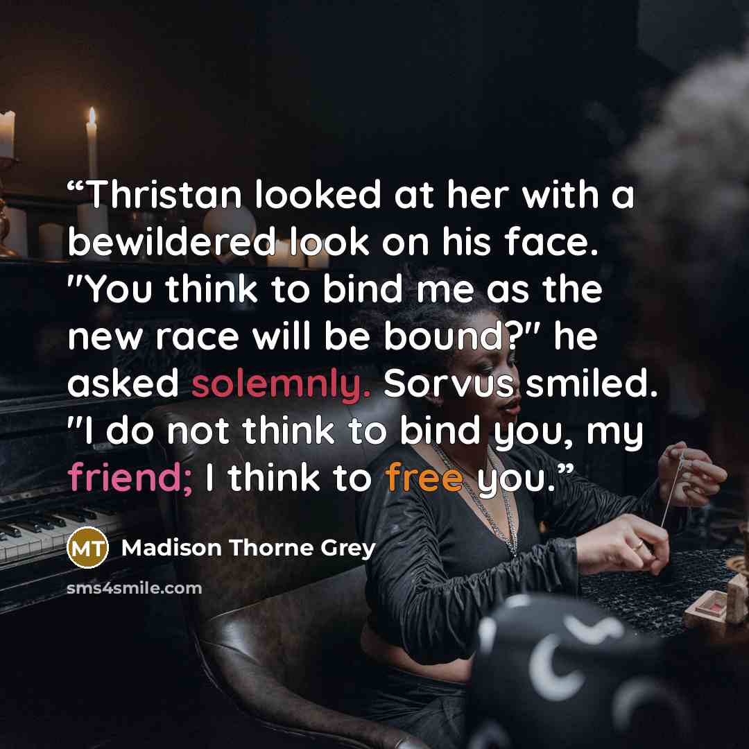 “Thristan looked at her with a bewildered look on his face. "You think to bind me as the new race will be bound?" he asked solemnly. Sorvus smiled. "I do not think to bind you, my friend; I think to free you.” quote by Madison Thorne Grey