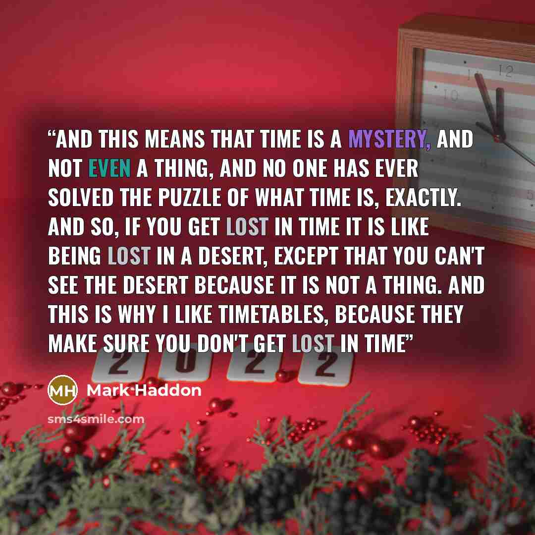 “And this means that time is a mystery, and not even a thing, and no one has ever solved the puzzle of what time is, exactly. and so, if you get lost in time it is like being lost in a desert, except that you can't see the desert because it is not a thing. And this is why I like timetables, because…” quote by Mark Haddon