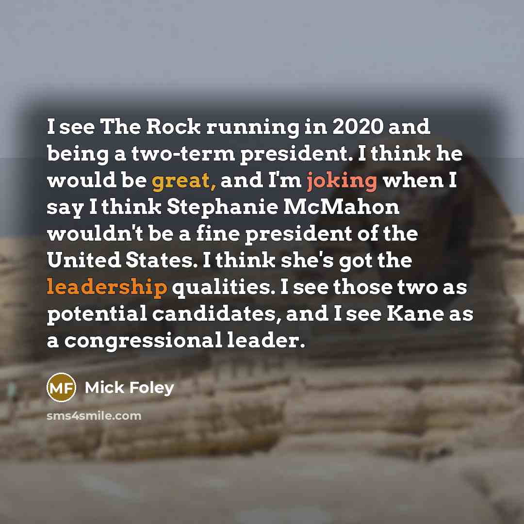 “I see The Rock running in 2020 and being a two-term president. I think he would be great, and I'm joking when I say I think Stephanie McMahon wouldn't be a fine president of the United States. I think she's got the leadership qualities. I see those two as potential candidates, and I see Kane as a…” quote by Mick Foley