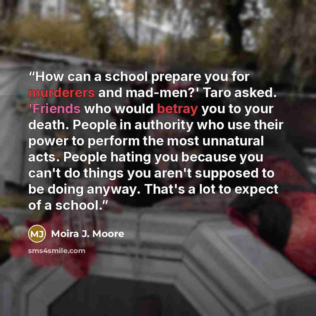 “How can a school prepare you for murderers and mad-men?' Taro asked. 'Friends who would betray you to your death. People in authority who use their power to perform the most unnatural acts. People hating you because you can't do things you aren't supposed to be doing anyway. That's a lot to expect…” quote by Moira J. Moore