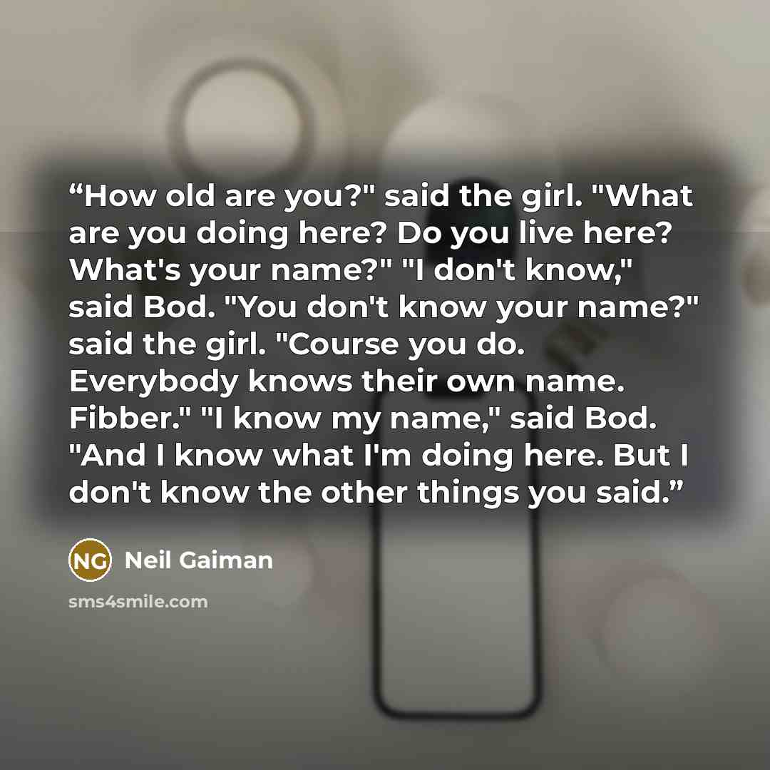 “How old are you?" said the girl. "What are you doing here? Do you live here? What's your name?" "I don't know," said Bod. "You don't know your name?" said the girl. "Course you do. Everybody knows their own name. Fibber." "I know my name," said Bod. "And I know what I'm doing here. But I don't…” quote by Neil Gaiman