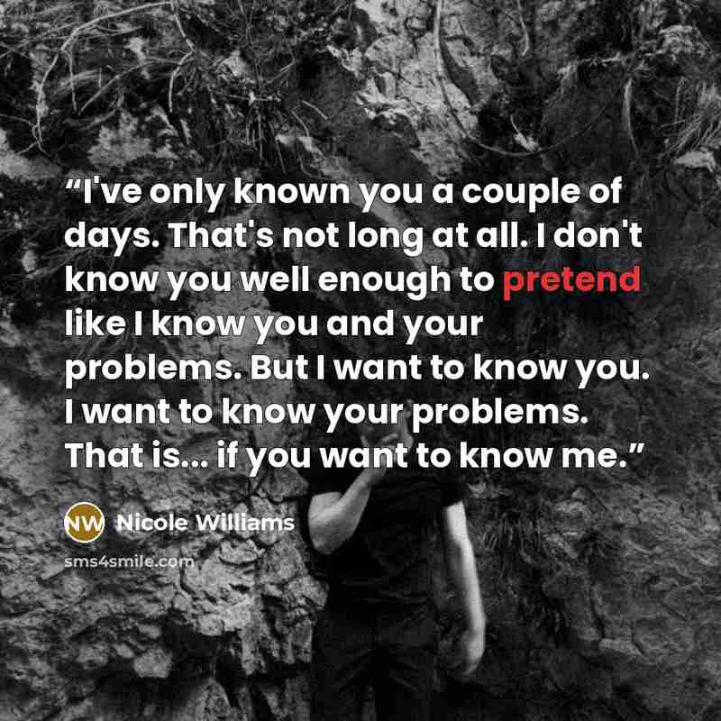“I've only known you a couple of days. That's not long at all. I don't know you well enough to pretend like I know you and your problems. But I want to know you. I want to know your problems. That is... if you want to know me.” quote by Nicole Williams