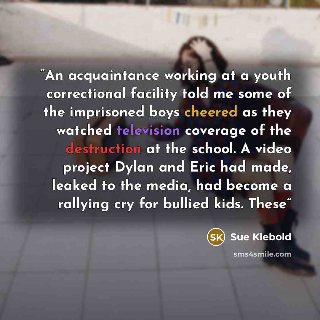 “An acquaintance working at a youth correctional facility told me some of the imprisoned boys cheered as they watched television coverage of the destruction at the school. A video project Dylan and Eric had made, leaked to the media, had become a rallying cry for bullied kids. These” quote by Sue Klebold
