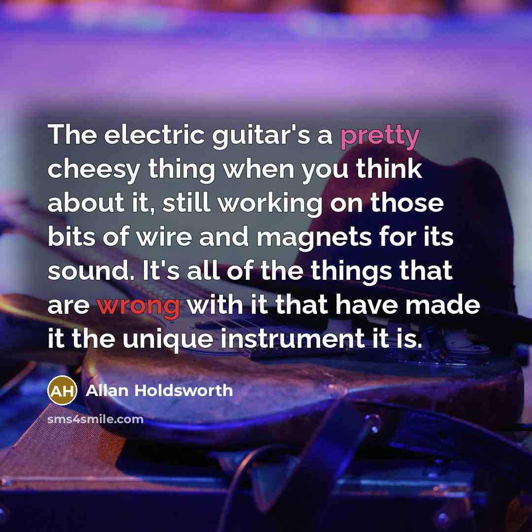 “The electric guitar's a pretty cheesy thing when you think about it, still working on those bits of wire and magnets for its sound. It's all of the things that are wrong with it that have made it the unique instrument it is.” quote by Allan Holdsworth