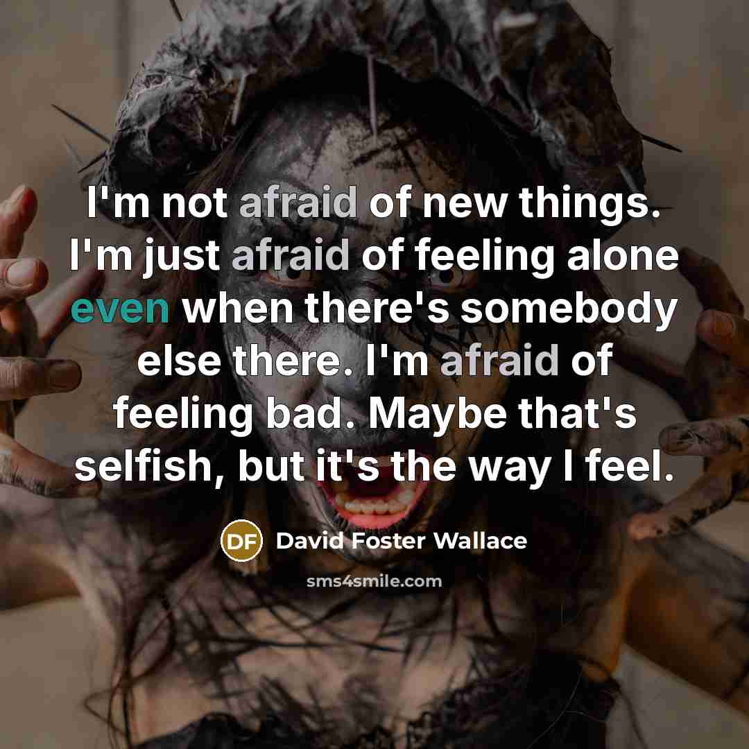 “I'm not afraid of new things. I'm just afraid of feeling alone even when there's somebody else there. I'm afraid of feeling bad. Maybe that's selfish, but it's the way I feel.” quote by David Foster Wallace