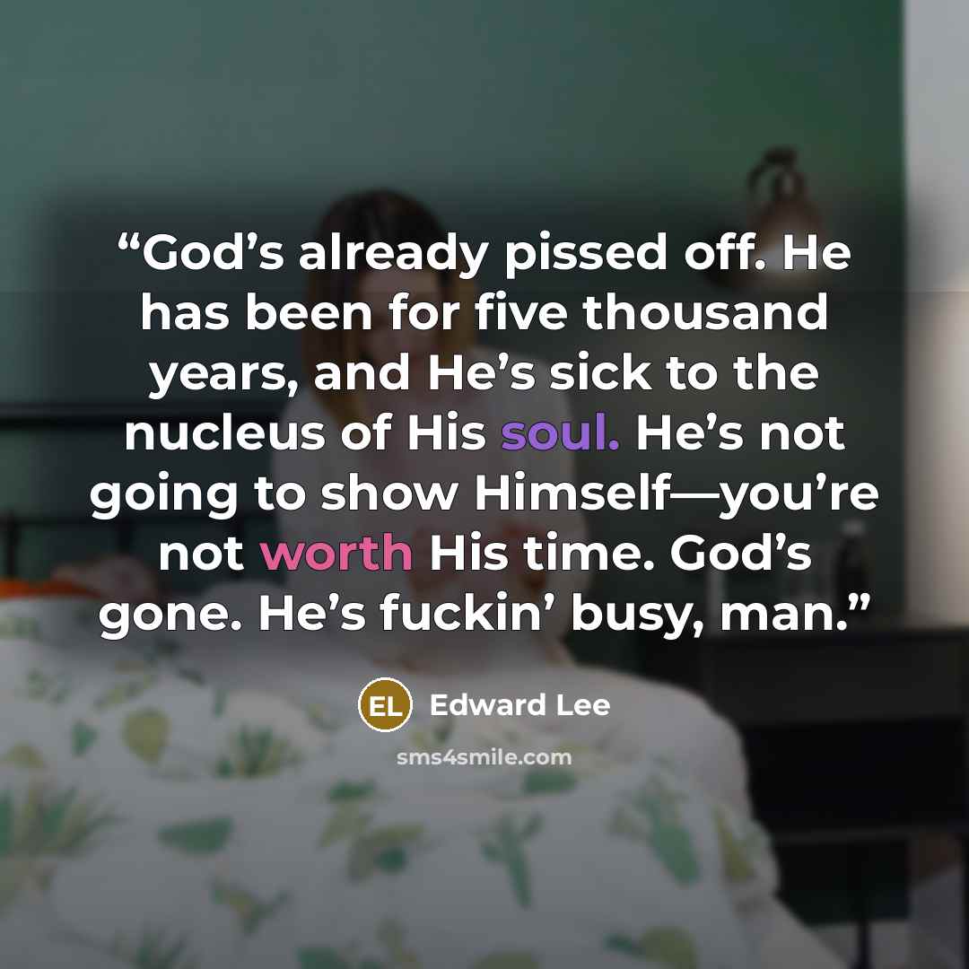 “God’s already pissed off. He has been for five thousand years, and He’s sick to the nucleus of His soul. He’s not going to show Himself—you’re not worth His time. God’s gone. He’s fuckin’ busy, man.” quote by Edward Lee
