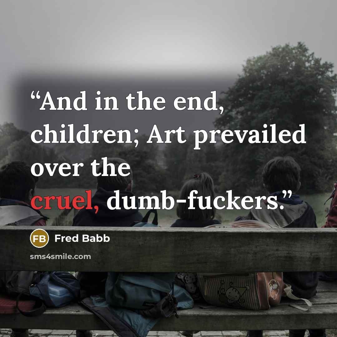 “And in the end, children; Art prevailed over the cruel, dumb-fuckers.” quote by Fred Babb
