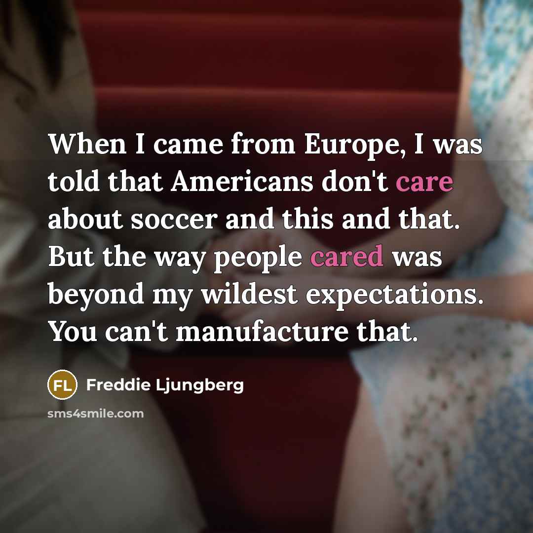 “When I came from Europe, I was told that Americans don't care about soccer and this and that. But the way people cared was beyond my wildest expectations. You can't manufacture that.” quote by Freddie Ljungberg