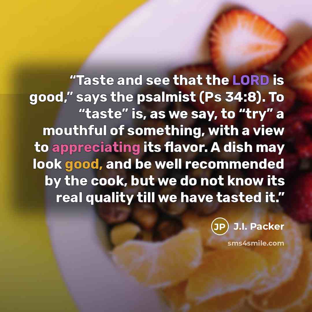 “Taste and see that the LORD is good,” says the psalmist (Ps 34:8). To “taste” is, as we say, to “try” a mouthful of something, with a view to appreciating its flavor. A dish may look good, and be well recommended by the cook, but we do not know its real quality till we have tasted it.” quote by J.I. Packer