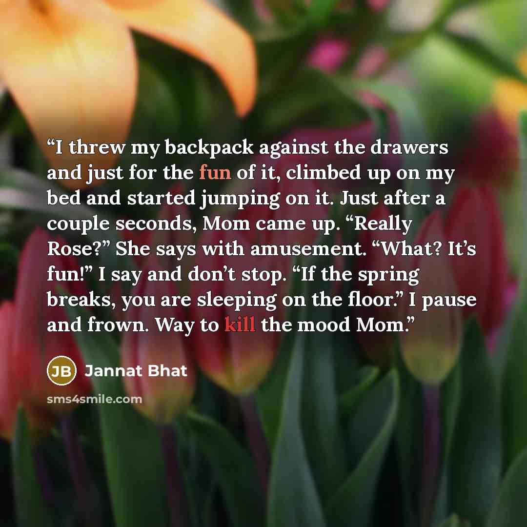 “I threw my backpack against the drawers and just for the fun of it, climbed up on my bed and started jumping on it. Just after a couple seconds, Mom came up. “Really Rose?” She says with amusement. “What? It’s fun!” I say and don’t stop. “If the spring breaks, you are sleeping on the floor.” I…” quote by Jannat Bhat