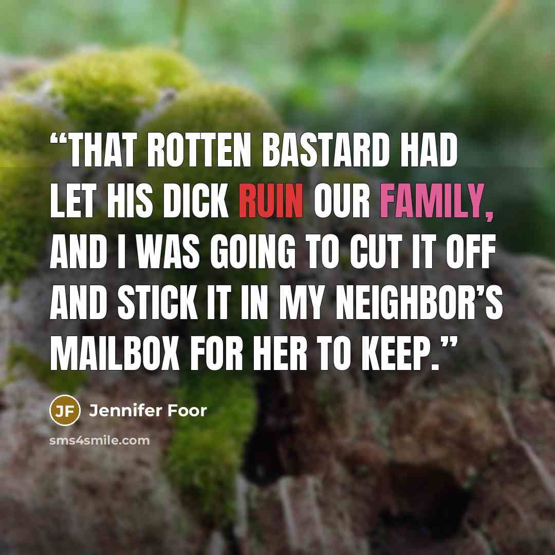 “That rotten bastard had let his dick ruin our family, and I was going to cut it off and stick it in my neighbor’s mailbox for her to keep.” quote by Jennifer Foor