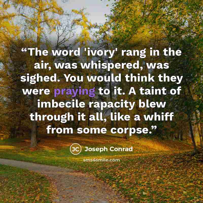 “The word 'ivory' rang in the air, was whispered, was sighed. You would think they were praying to it. A taint of imbecile rapacity blew through it all, like a whiff from some corpse.” quote by Joseph Conrad