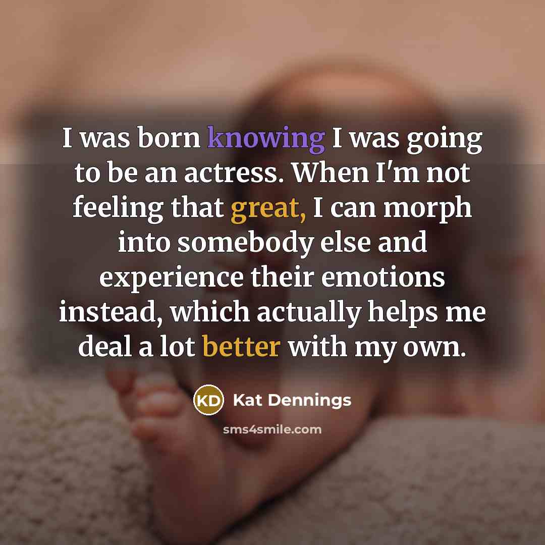“I was born knowing I was going to be an actress. When I'm not feeling that great, I can morph into somebody else and experience their emotions instead, which actually helps me deal a lot better with my own.” quote by Kat Dennings