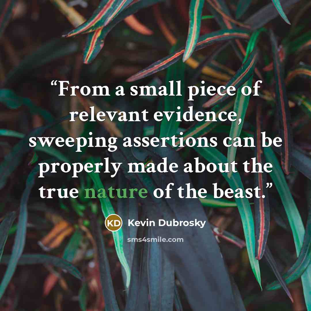 “From a small piece of relevant evidence, sweeping assertions can be properly made about the true nature of the beast.” quote by Kevin Dubrosky